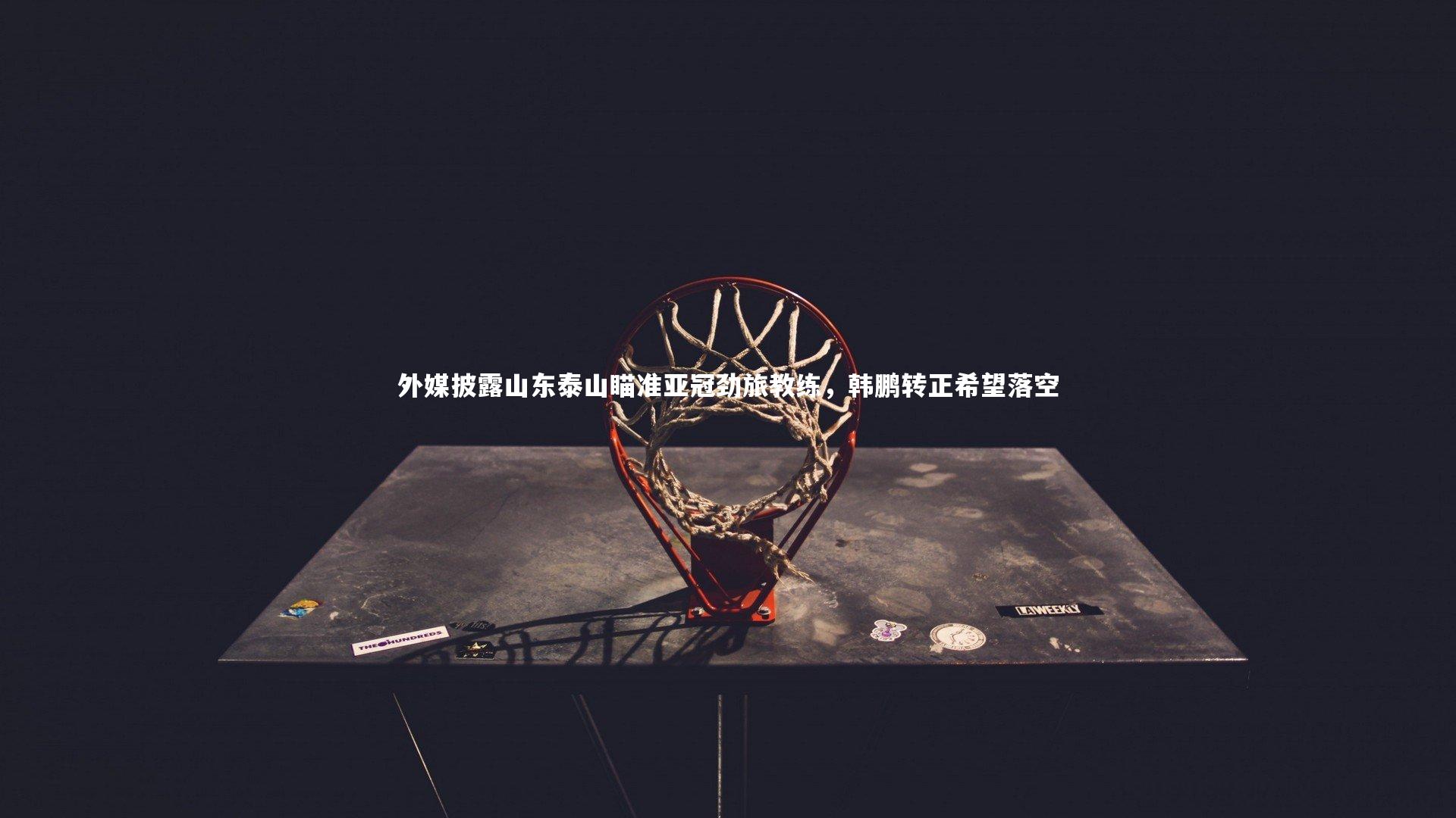 球速体育app：外媒披露山东泰山瞄准亚冠劲旅教练，韩鹏转正希望落空