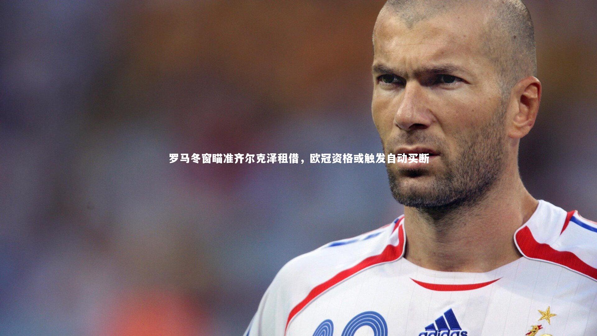 罗马冬窗瞄准齐尔克泽租借,欧冠资格或触发自动买断